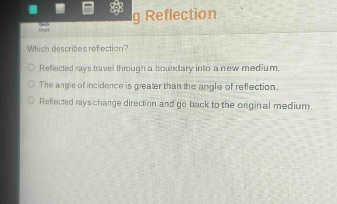 which describes reflection?\nreflected rays travel through a boundary into a new medium.\nthe angle of incidence is greater than the angle of reflection.\nreflected rays change direction and go back to the original medium.