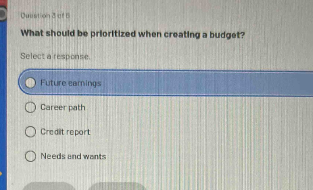 question 3 of 8\nwhat should be prioritized when creating a budget?\nselect a response.\nfuture earnings\ncareer path\ncredit report\nneeds and wants