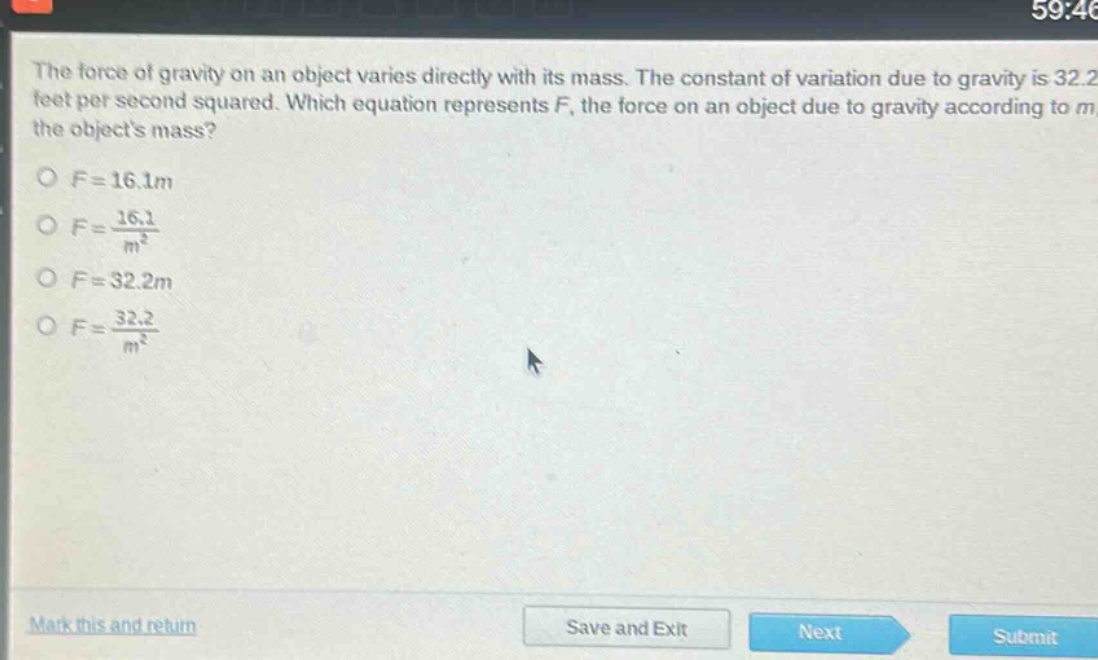 the force of gravity on an object varies directly with its mass. the constant of variation due to gravity is 32.2 feet per second squared. which equation represents f, the force on an object due to gravity according to m, the objects mass?\no f = 16.1m\no f = \\frac{16.1}{m^{2}}\no f = 32.2m\no f = \\frac{32.2}{m^{2}}
