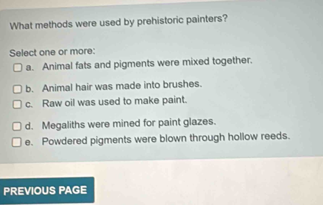 what methods were used by prehistoric painters? select one or more: a. animal fats and pigments were mixed together. b. animal hair was made into brushes. c. raw oil was used to make paint. d. megaliths were mined for paint glazes. e. powdered pigments were blown through hollow reeds.