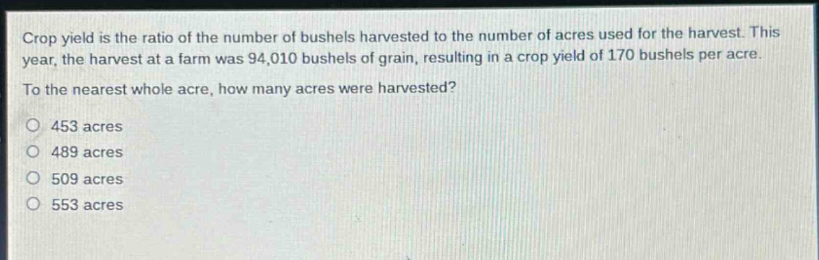 crop yield is the ratio of the number of bushels harvested to the number of acres used for the harvest. this year, the harvest at a farm was 94,010 bushels of grain, resulting in a crop yield of 170 bushels per acre. to the nearest whole acre, how many acres were harvested?\no 453 acres\no 489 acres\no 509 acres\no 553 acres