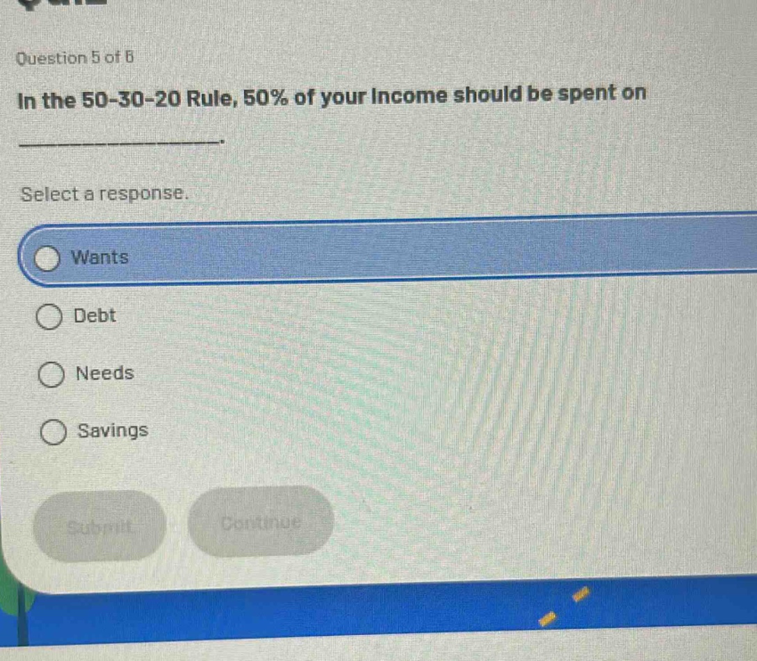 question 5 of 6\nin the 50 - 30 - 20 rule, 50% of your income should be spent on ____________.\nselect a response.\nwants\ndebt\nneeds\nsavings