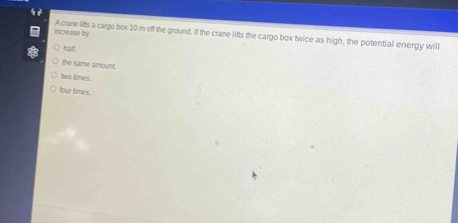 a crane lifts a cargo box 10 m off the ground. if the crane lifts the cargo box twice as high, the potential energy will increase by\n○ half.\n○ the same amount.\n○ two times.\n○ four times.