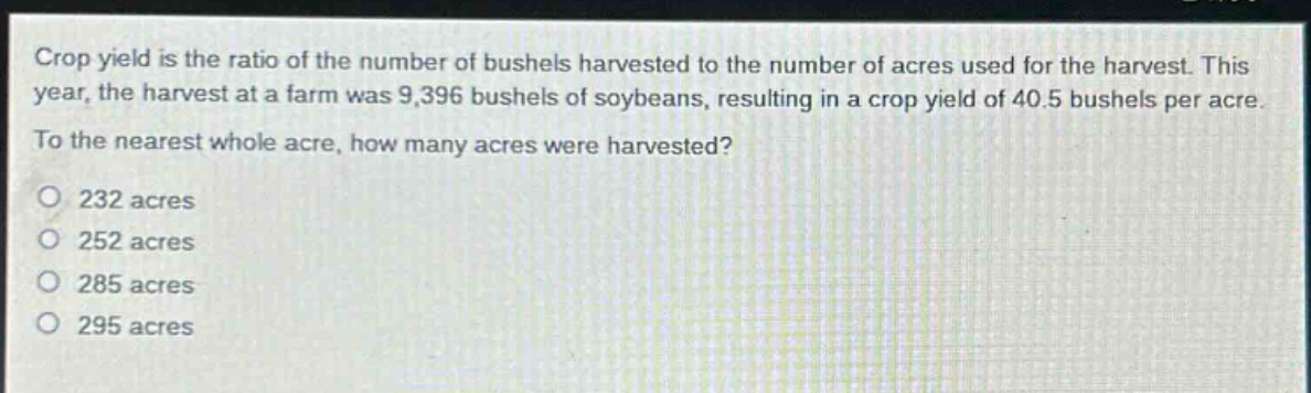 crop yield is the ratio of the number of bushels harvested to the number of acres used for the harvest. this year, the harvest at a farm was 9,396 bushels of soybeans, resulting in a crop yield of 40.5 bushels per acre. to the nearest whole acre, how many acres were harvested?\no 232 acres\no 252 acres\no 285 acres\no 295 acres