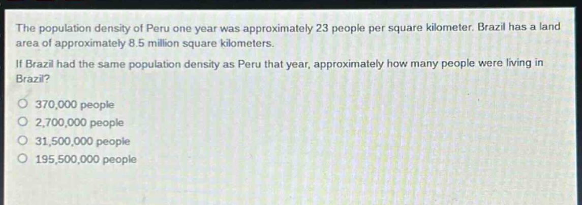the population density of peru one year was approximately 23 people per square kilometer. brazil has a land area of approximately 8.5 million square kilometers. if brazil had the same population density as peru that year, approximately how many people were living in brazil?\no 370,000 people\no 2,700,000 people\no 31,500,000 people\no 195,500,000 people