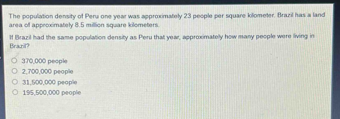 the population density of peru one year was approximately 23 people per square kilometer. brazil has a land area of approximately 8.5 million square kilometers. if brazil had the same population density as peru that year, approximately how many people were living in brazil?\n370,000 people\n2,700,000 people\n31,500,000 people\n195,500,000 people