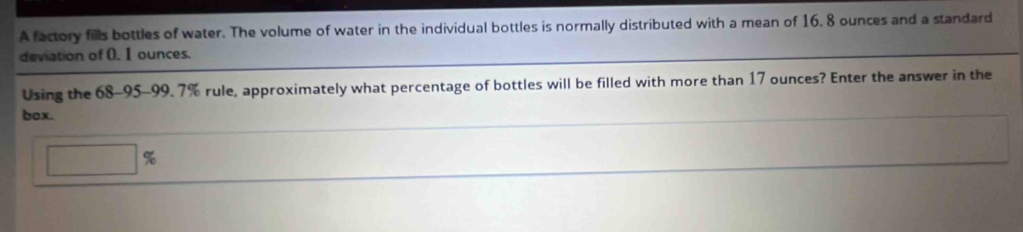 a factory fills bottles of water. the volume of water in the individual bottles is normally distributed with a mean of 16.8 ounces and a standard deviation of 0.1 ounces. using the 68 - 95 - 99.7% rule, approximately what percentage of bottles will be filled with more than 17 ounces? enter the answer in the box. %