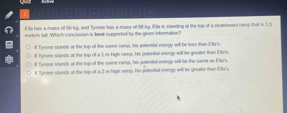 ella has a mass of 56 kg, and tyrone has a mass of 68 kg. ella is standing at the top of a skateboard ramp that is 1.5 meters tall. which conclusion is best supported by the given information?\nif tyrone stands at the top of the same ramp, his potential energy will be less than ellas.\nif tyrone stands at the top of a 1 m high ramp, his potential energy will be greater than ellas.\nif tyrone stands at the top of the same ramp, his potential energy will be the same as ellas.\nif tyrone stands at the top of a 2 m high ramp, his potential energy will be greater than ellas.