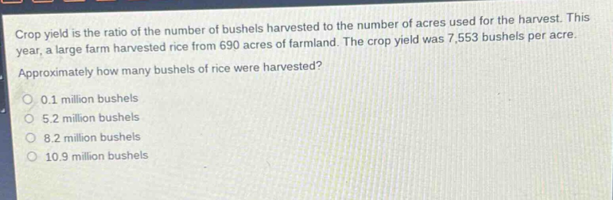 crop yield is the ratio of the number of bushels harvested to the number of acres used for the harvest. this year, a large farm harvested rice from 690 acres of farmland. the crop yield was 7,553 bushels per acre. approximately how many bushels of rice were harvested?\n0.1 million bushels\n5.2 million bushels\n8.2 million bushels\n10.9 million bushels