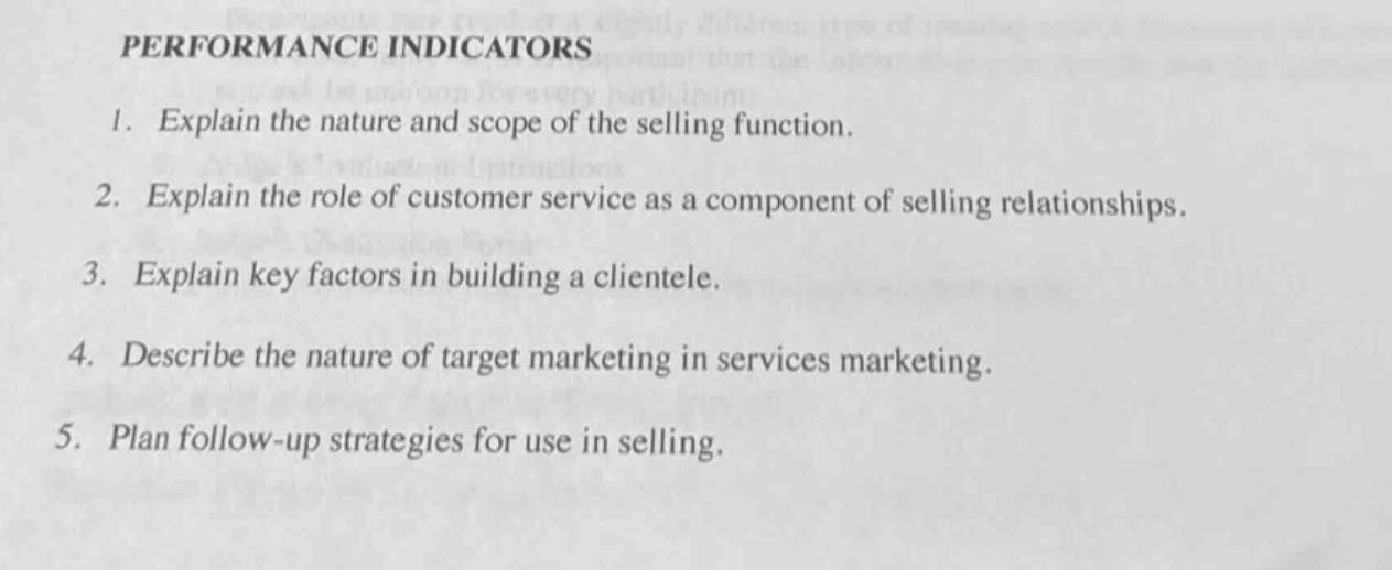 performance indicators\n1. explain the nature and scope of the selling function.\n2. explain the role of customer service as a component of selling relationships.\n3. explain key factors in building a clientele.\n4. describe the nature of target marketing in services marketing.\n5. plan follow - up strategies for use in selling.