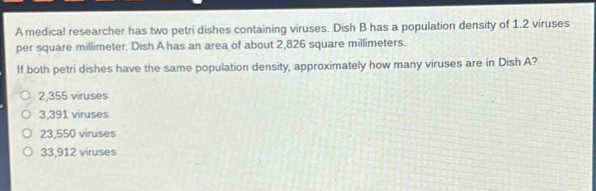 a medical researcher has two petri dishes containing viruses. dish b has a population density of 1.2 viruses per square millimeter. dish a has an area of about 2,826 square millimeters. if both petri dishes have the same population density, approximately how many viruses are in dish a?\n2,355 viruses\n3,391 viruses\n23,550 viruses\n33,912 viruses