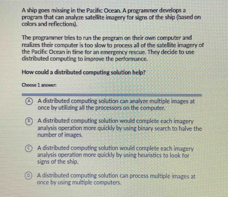 a ship goes missing in the pacific ocean. a programmer develops a program that can analyze satellite imagery for signs of the ship (based on colors and reflections). the programmer tries to run the program on their own computer and realizes their computer is too slow to process all of the satellite imagery of the pacific ocean in time for an emergency rescue. they decide to use distributed computing to improve the performance. how could a distributed computing solution help? choose 1 answer: a a distributed computing solution can analyze multiple images at once by utilizing all the processors on the computer. b a distributed computing solution would complete each imagery analysis operation more quickly by using binary search to halve the number of images. c a distributed computing solution would complete each imagery analysis operation more quickly by using heuristics to look for signs of the ship. d a distributed computing solution can process multiple images at once by using multiple computers.