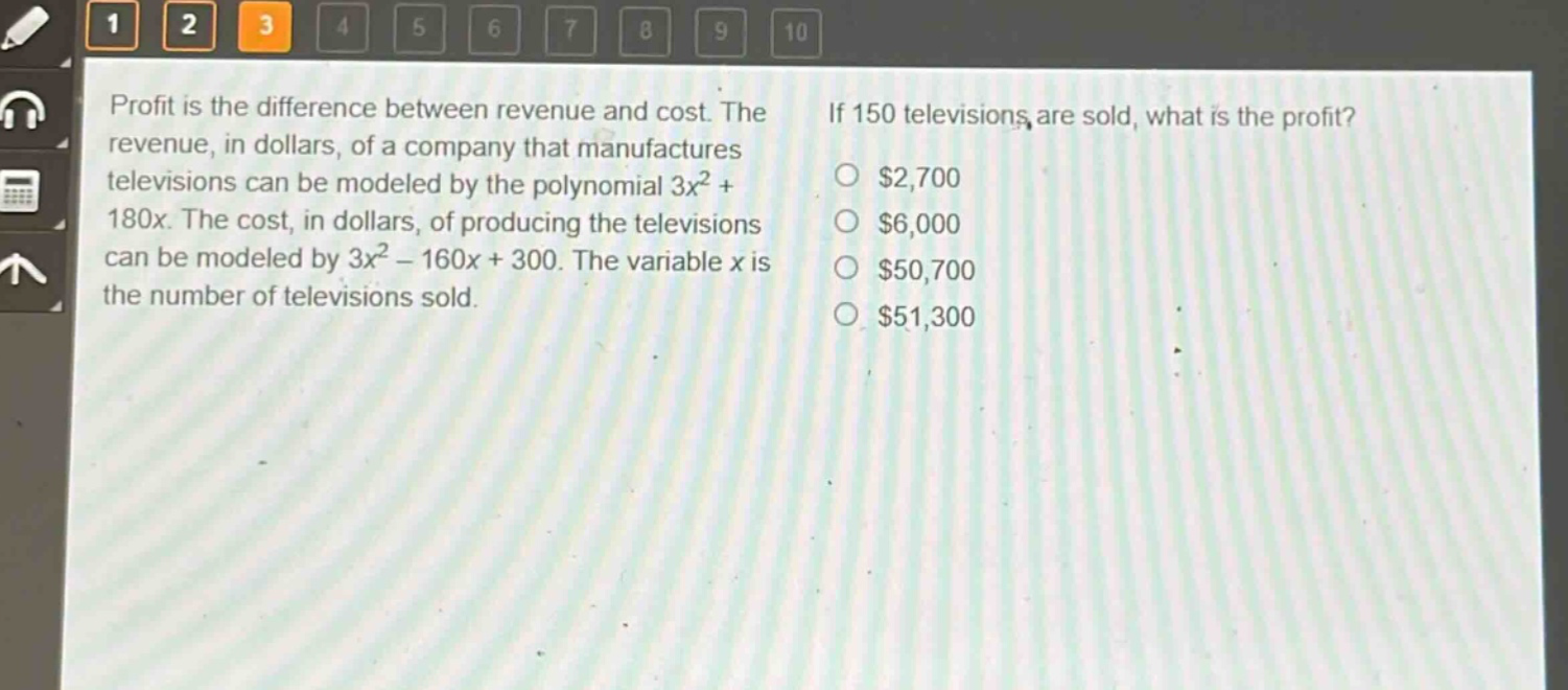 profit is the difference between revenue and cost. the revenue, in dollars, of a company that manufactures televisions can be modeled by the polynomial $3x^{2}+180x$. the cost, in dollars, of producing the televisions can be modeled by $3x^{2}-160x + 300$. the variable $x$ is the number of televisions sold. if 150 televisions are sold, what is the profit? $2,700 $6,000 $50,700 $51,300