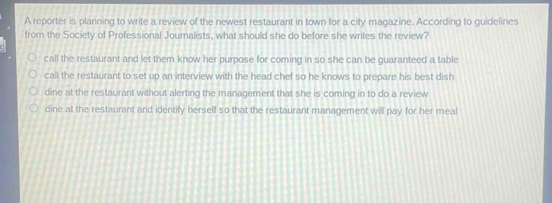 a reporter is planning to write a review of the newest restaurant in town for a city magazine. according to guidelines from the society of professional journalists, what should she do before she writes the review?\ncall the restaurant and let them know her purpose for coming in so she can be guaranteed a table\ncall the restaurant to set up an interview with the head chef so he knows to prepare his best dish\ndine at the restaurant without alerting the management that she is coming in to do a review\ndine at the restaurant and identify herself so that the restaurant management will pay for her meal