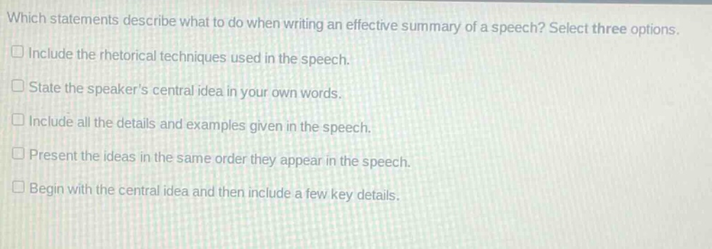 which statements describe what to do when writing an effective summary of a speech? select three options.\n□ include the rhetorical techniques used in the speech.\n□ state the speaker’s central idea in your own words.\n□ include all the details and examples given in the speech.\n□ present the ideas in the same order they appear in the speech.\n□ begin with the central idea and then include a few key details.