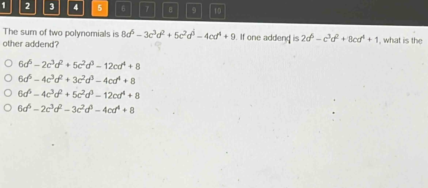 the sum of two polynomials is $8d^{5}-3c^{3}d^{2}+5c^{2}d^{3}-4cd^{4}+9$. if one addend is $2d^{5}-c^{3}d^{2}+8cd^{4}+1$, what is the other addend?\n$6d^{5}-2c^{3}d^{2}+5c^{2}d^{3}-12cd^{4}+8$\n$6d^{5}-4c^{3}d^{2}+3c^{2}d^{3}-4cd^{4}+8$\n$6d^{5}-4c^{3}d^{2}+5c^{2}d^{3}-12cd^{4}+8$\n$6d^{5}-2c^{3}d^{2}-3c^{2}d^{3}-4cd^{4}+8$