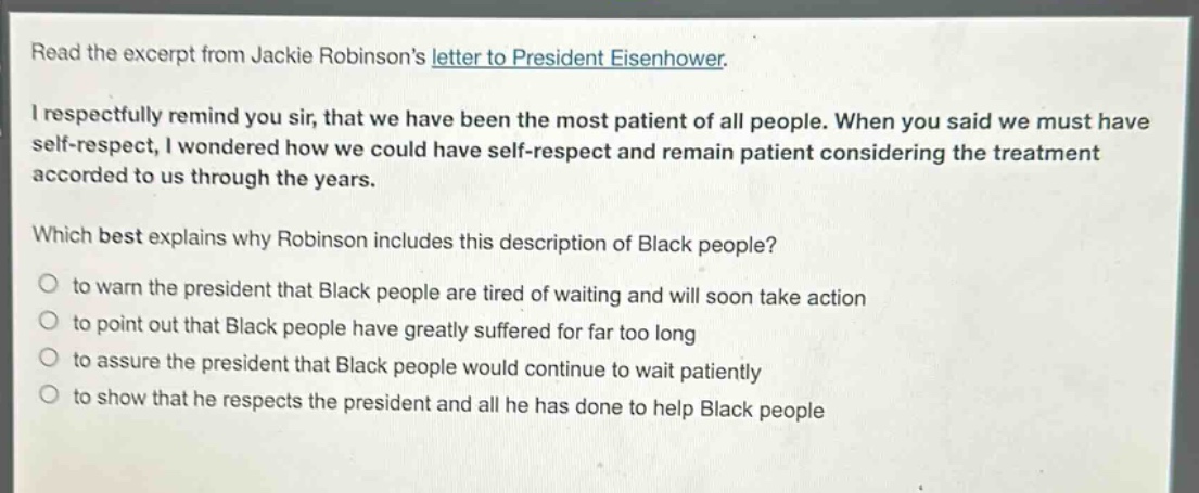 read the excerpt from jackie robinsons letter to president eisenhower.\ni respectfully remind you sir, that we have been the most patient of all people. when you said we must have self - respect, i wondered how we could have self - respect and remain patient considering the treatment accorded to us through the years.\nwhich best explains why robinson includes this description of black people?\n- to warn the president that black people are tired of waiting and will soon take action\n- to point out that black people have greatly suffered for far too long\n- to assure the president that black people would continue to wait patiently\n- to show that he respects the president and all he has done to help black people
