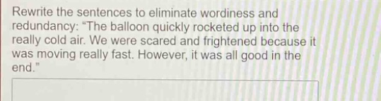 rewrite the sentences to eliminate wordiness and redundancy: \the balloon quickly rocketed up into the really cold air. we were scared and frightened because it was moving really fast. however, it was all good in the end.\