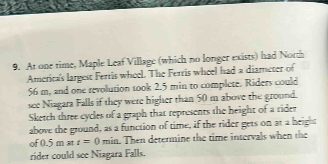 9. at one time, maple leaf village (which no longer exists) had north americas largest ferris wheel. the ferris wheel had a diameter of 56 m, and one revolution took 2.5 min to complete. riders could see niagara falls if they were higher than 50 m above the ground. sketch three cycles of a graph that represents the height of a rider above the ground, as a function of time, if the rider gets on at a height of 0.5 m at t = 0 min. then determine the time intervals when the rider could see niagara falls.