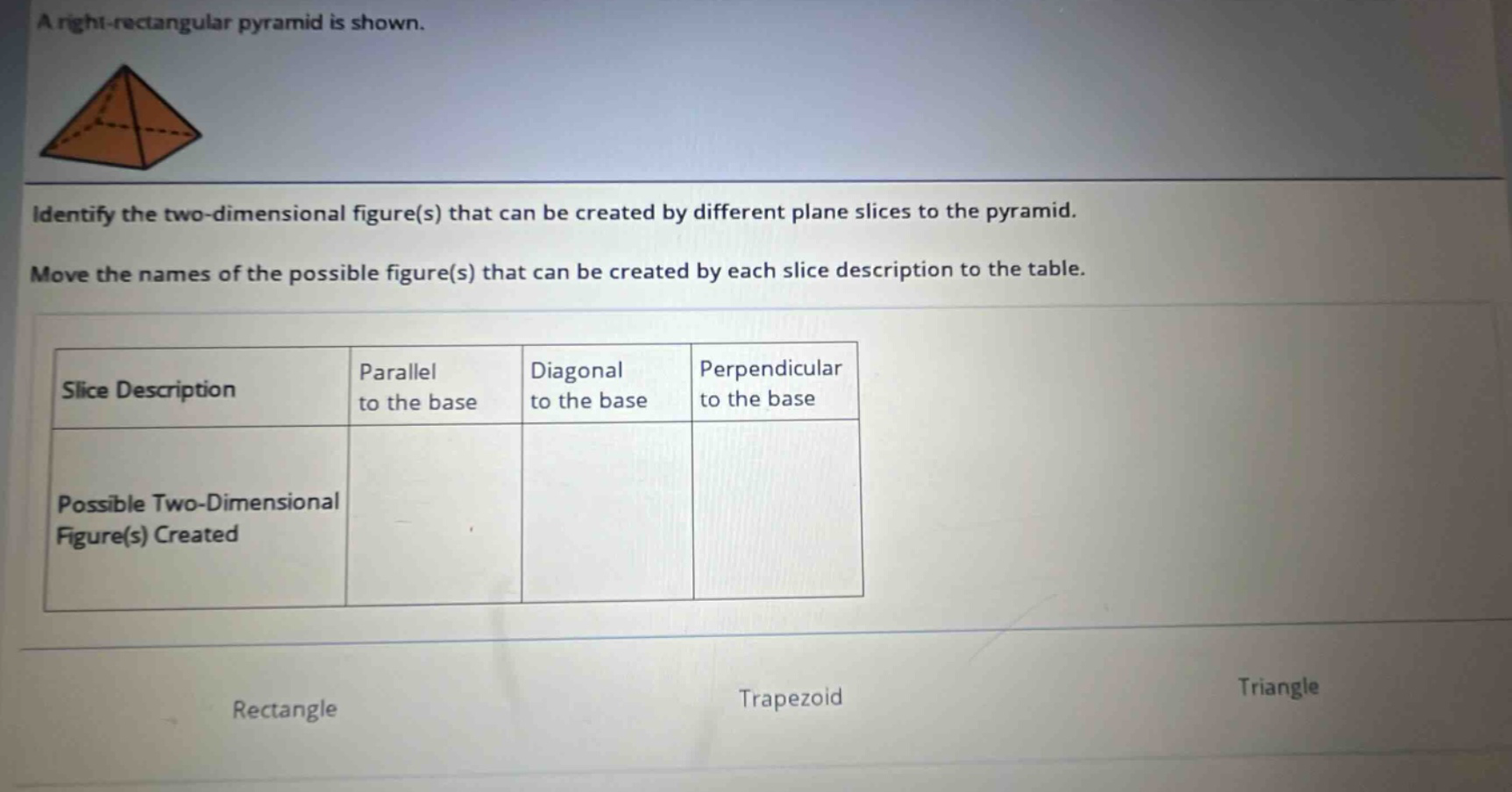 a right - rectangular pyramid is shown. identify the two - dimensional figure(s) that can be created by different plane slices to the pyramid. move the names of the possible figure(s) that can be created by each slice description to the table. slice description parallel to the base diagonal to the base perpendicular to the base possible two - dimensional figure(s) created rectangle trapezoid triangle