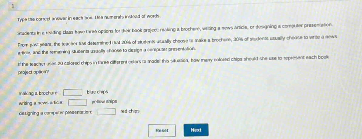 type the correct answer in each box. use numerals instead of words. students in a reading class have three options for their book project: making a brochure, writing a news article, or designing a computer presentation. from past years, the teacher has determined that 20% of students usually choose to make a brochure, 30% of students usually choose to write a news article, and the remaining students usually choose to design a computer presentation. if the teacher uses 20 colored chips in three different colors to model this situation, how many colored chips should she use to represent each book project option? making a brochure: blue chips writing a news article: yellow ships designing a computer presentation: red chips
