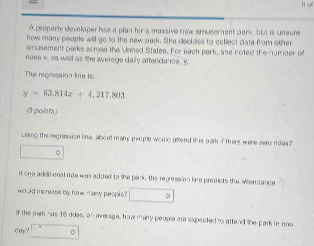 a property developer has a plan for a massive new amusement park, but is unsure how many people will go to the new park. she decides to collect data from other amusement parks across the united states. for each park, she noted the number of rides x, as well as the average daily attendance, y.\nthe regression line is:\ny = 63.814x + 4,217.803\n(3 points)\nusing the regression line, about many people would attend this park if there were zero rides?\nif one additional ride was added to the park, the regression line predicts the attendance would increase by how many people?\nif the park has 16 rides, on average, how many people are expected to attend the park in one day?