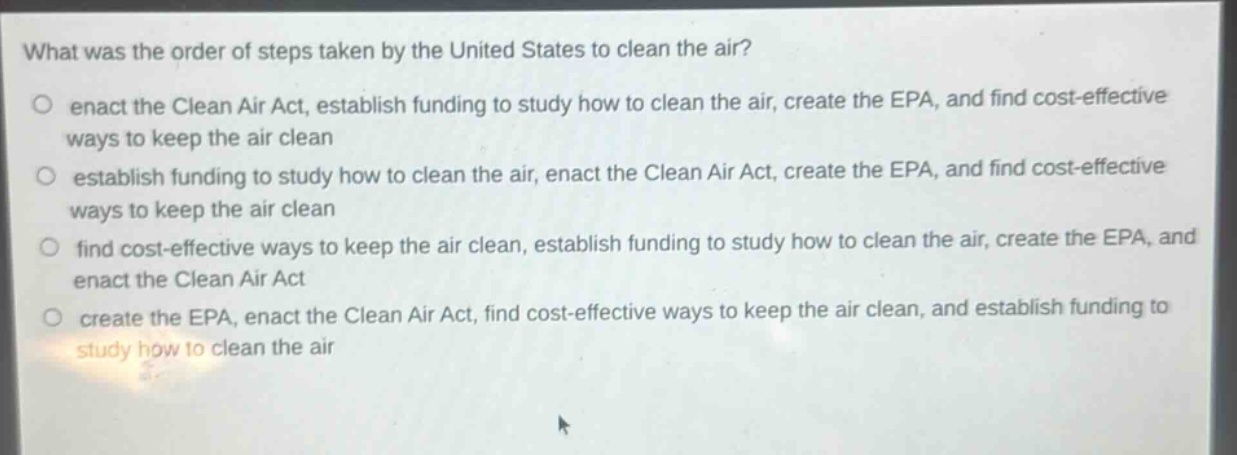 what was the order of steps taken by the united states to clean the air?\n○ enact the clean air act, establish funding to study how to clean the air, create the epa, and find cost - effective ways to keep the air clean\n○ establish funding to study how to clean the air, enact the clean air act, create the epa, and find cost - effective ways to keep the air clean\n○ find cost - effective ways to keep the air clean, establish funding to study how to clean the air, create the epa, and enact the clean air act\n○ create the epa, enact the clean air act, find cost - effective ways to keep the air clean, and establish funding to study how to clean the air