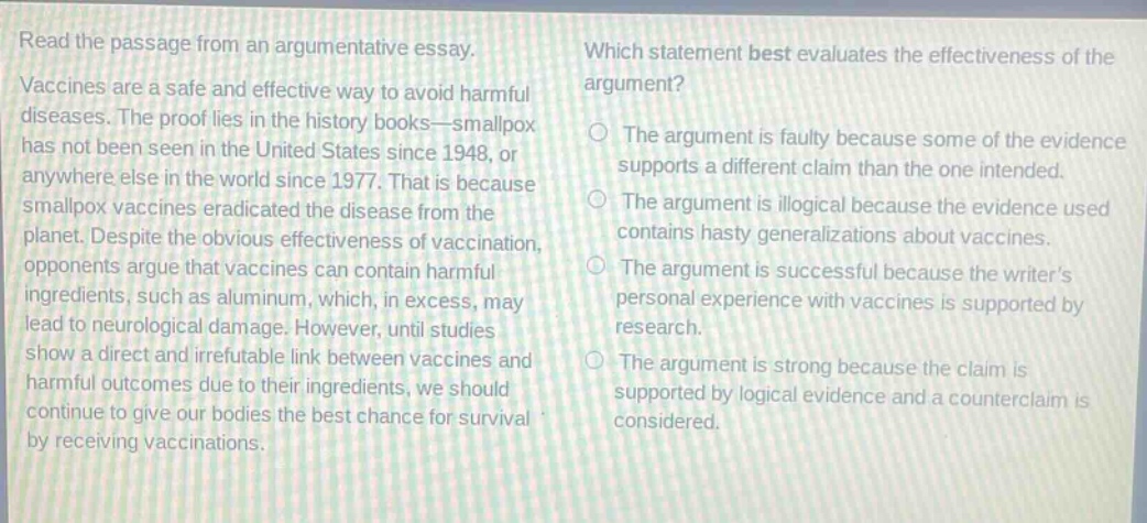 read the passage from an argumentative essay. vaccines are a safe and effective way to avoid harmful diseases. the proof lies in the history books—smallpox has not been seen in the united states since 1948, or anywhere else in the world since 1977. that is because smallpox vaccines eradicated the disease from the planet. despite the obvious effectiveness of vaccination, opponents argue that vaccines can contain harmful ingredients, such as aluminum, which, in excess, may lead to neurological damage. however, until studies show a direct and irrefutable link between vaccines and harmful outcomes due to their ingredients, we should continue to give our bodies the best chance for survival by receiving vaccinations. which statement best evaluates the effectiveness of the argument? the argument is faulty because some of the evidence supports a different claim than the one intended. the argument is illogical because the evidence used contains hasty generalizations about vaccines. the argument is successful because the writers personal experience with vaccines is supported by research. the argument is strong because the claim is supported by logical evidence and a counter - claim is considered.