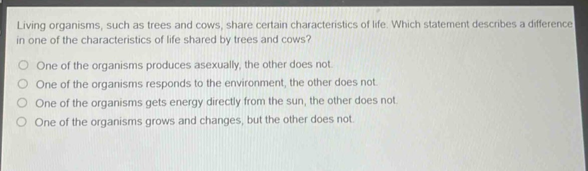 living organisms, such as trees and cows, share certain characteristics of life. which statement describes a difference in one of the characteristics of life shared by trees and cows?\none of the organisms produces asexually, the other does not.\none of the organisms responds to the environment, the other does not.\none of the organisms gets energy directly from the sun, the other does not.\none of the organisms grows and changes, but the other does not.
