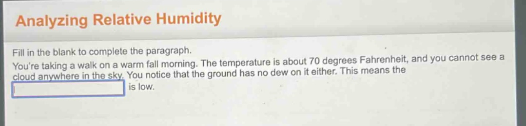 analyzing relative humidity\nfill in the blank to complete the paragraph.\nyoure taking a walk on a warm fall morning. the temperature is about 70 degrees fahrenheit, and you cannot see a cloud anywhere in the sky. you notice that the ground has no dew on it either. this means the \nblank is low.