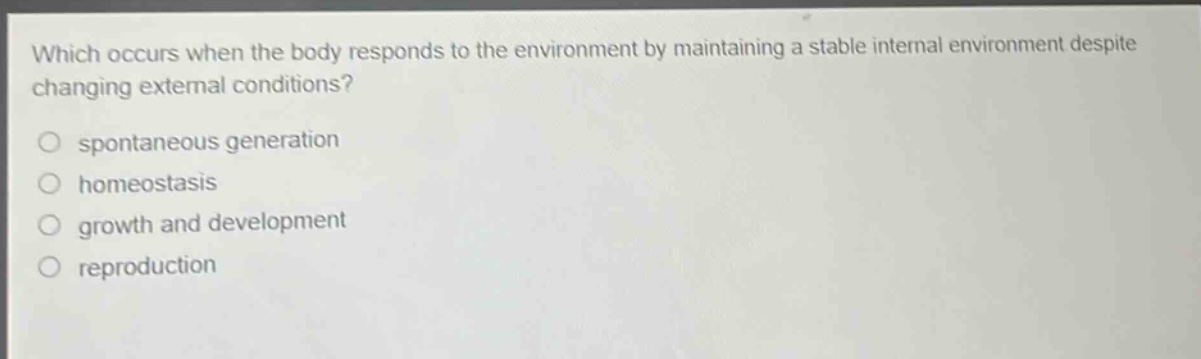 which occurs when the body responds to the environment by maintaining a stable internal environment despite changing external conditions?\nspontaneous generation\nhomeostasis\ngrowth and development\nreproduction