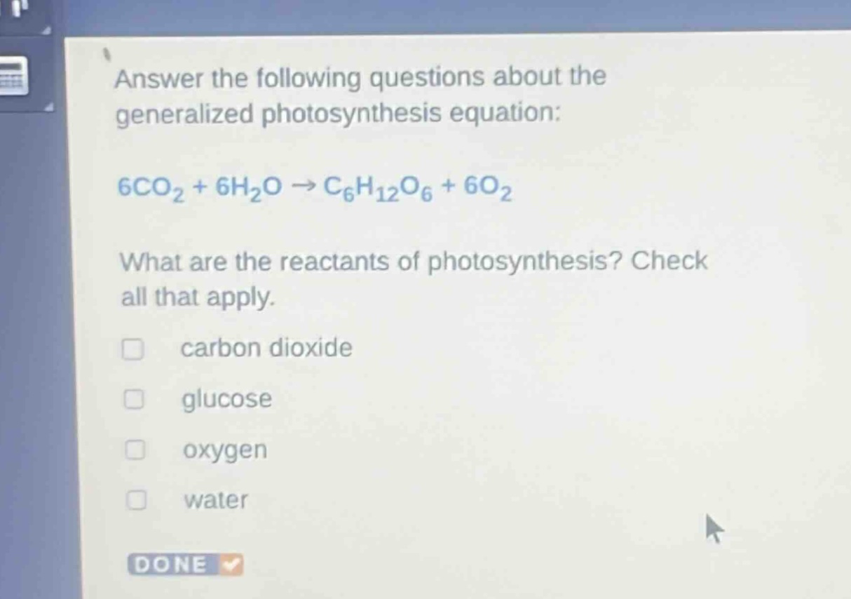 answer the following questions about the generalized photosynthesis equation: 6co₂ + 6h₂o → c₆h₁₂o₆ + 6o₂ what are the reactants of photosynthesis? check all that apply. carbon dioxide glucose oxygen water done