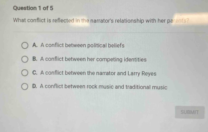 question 1 of 5\nwhat conflict is reflected in the narrators relationship with her parents?\na. a conflict between political beliefs\nb. a conflict between her competing identities\nc. a conflict between the narrator and larry reyes\nd. a conflict between rock music and traditional music