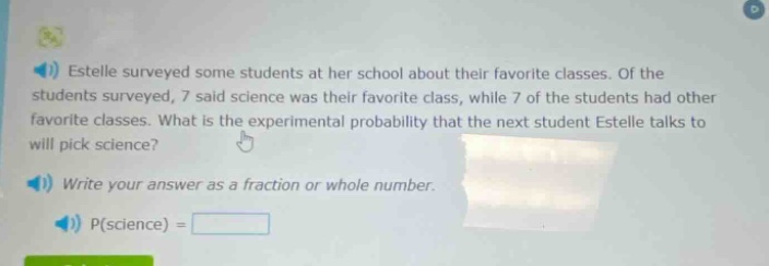 estelle surveyed some students at her school about their favorite classes. of the students surveyed, 7 said science was their favorite class, while 7 of the students had other favorite classes. what is the experimental probability that the next student estelle talks to will pick science? write your answer as a fraction or whole number. p(science) =