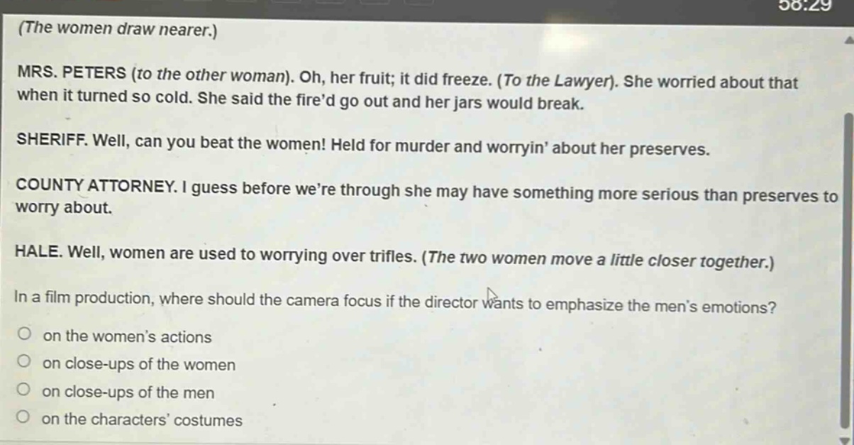 (the women draw nearer.) mrs. peters (to the other woman). oh, her fruit; it did freeze. (to the lawyer). she worried about that when it turned so cold. she said the fired go out and her jars would break. sheriff. well, can you beat the women! held for murder and worryin about her preserves. county attorney. i guess before were through she may have something more serious than preserves to worry about. hale. well, women are used to worrying over trifles. (the two women move a little closer together.) in a film production, where should the camera focus if the director wants to emphasize the mens emotions? on the womens actions on close - ups of the women on close - ups of the men on the characters costumes