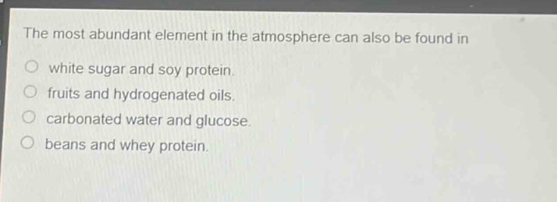 the most abundant element in the atmosphere can also be found in\no white sugar and soy protein.\no fruits and hydrogenated oils.\no carbonated water and glucose.\no beans and whey protein.