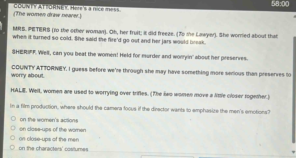 county attorney. heres a nice mess. (the women draw nearer.) mrs. peters (to the other woman). oh, her fruit; it did freeze. (to the lawyer). she worried about that when it turned so cold. she said the fired go out and her jars would break. sheriff. well, can you beat the women! held for murder and worryin about her preserves. county attorney. i guess before were through she may have something more serious than preserves to worry about. hale. well, women are used to worrying over trifles. (the two women move a little closer together.) in a film production, where should the camera focus if the director wants to emphasize the mens emotions? on the womens actions on close - ups of the women on close - ups of the men on the characters costumes