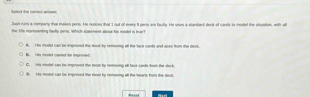 select the correct answer. juan runs a company that makes pens. he notices that 1 out of every 9 pens are faulty. he uses a standard deck of cards to model the situation, with all the 10s representing faulty pens. which statement about his model is true? a. his model can be improved the most by removing all the face cards and aces from the deck. b. his model cannot be improved. c. his model can be improved the most by removing all face cards from the deck. d. his model can be improved the most by removing all the hearts from the deck.