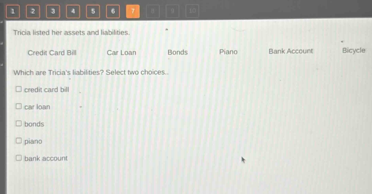 tricia listed her assets and liabilities.\ncredit card bill car loan bonds piano bank account bicycle\nwhich are tricias liabilities? select two choices.\n□ credit card bill\n□ car loan\n□ bonds\n□ piano\n□ bank account