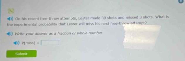 on his recent free - throw attempts, lester made 39 shots and missed 3 shots. what is the experimental probability that lester will miss his next free - throw attempt? write your answer as a fraction or whole number. p(miss) =