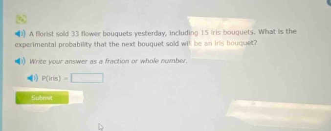 a florist sold 33 flower bouquets yesterday, including 15 iris bouquets. what is the experimental probability that the next bouquet sold will be an iris bouquet? write your answer as a fraction or whole number. p(iris) =