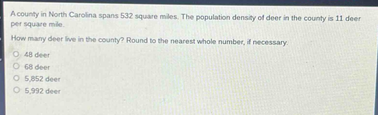 a county in north carolina spans 532 square miles. the population density of deer in the county is 11 deer per square mile. how many deer live in the county? round to the nearest whole number, if necessary. 48 deer 68 deer 5,852 deer 5,992 deer
