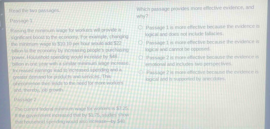 read the two passages.\npassage 1\nraising the minimum wage for workers will provide a significant boost to the economy. for example, changing the minimum wage to $10.10 per hour would add $22 billion to the economy by increasing peoples purchasing power. household spending would increase by $48 billion in one year with a similar minimum wage increase. increased earnings lead to increased spending and a greater demand for products and services. this phenomenon then leads to the need for more workers and, thereby, job growth.\npassage 2\nthe current federal minimum wage for workers is $7.25. if the government increased that by $1.75, studies show that household spending would also increase—by $48 billion.\nwhich passage provides more effective evidence, and why?\npassage 1 is more effective because the evidence is logical and does not include fallacies.\npassage 1 is more effective because the evidence is logical and cannot be opposed.\npassage 2 is more effective because the evidence is emotional and includes two perspectives.\npassage 2 is more effective because the evidence is logical and is supported by anecdotes.