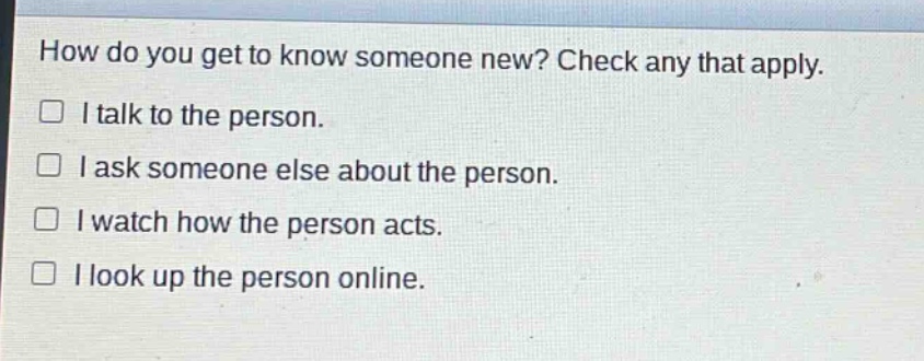 how do you get to know someone new? check any that apply.\n□ i talk to the person.\n□ i ask someone else about the person.\n□ i watch how the person acts.\n□ i look up the person online.