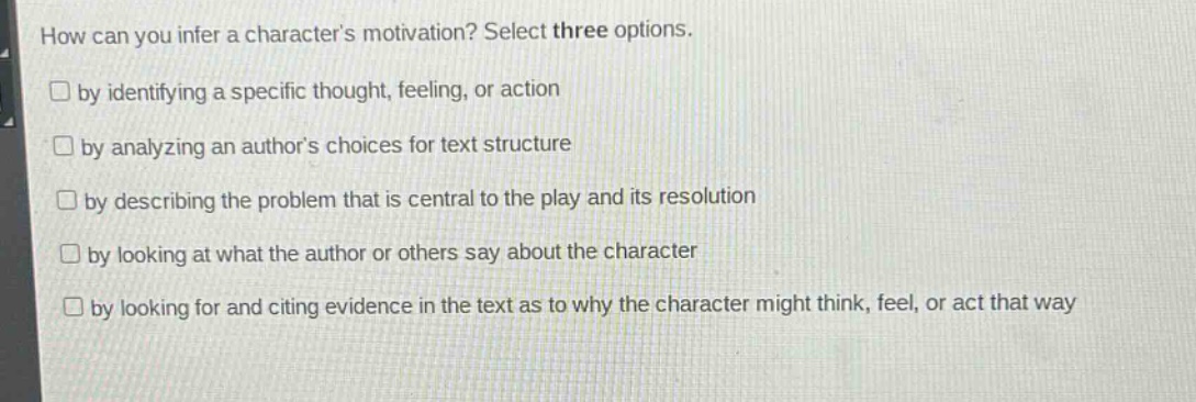 how can you infer a characters motivation? select three options.\n□ by identifying a specific thought, feeling, or action\n□ by analyzing an authors choices for text structure\n□ by describing the problem that is central to the play and its resolution\n□ by looking at what the author or others say about the character\n□ by looking for and citing evidence in the text as to why the character might think, feel, or act that way