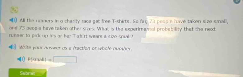 all the runners in a charity race get free t - shirts. so far, 73 people have taken size small, and 73 people have taken other sizes. what is the experimental probability that the next runner to pick up his or her t - shirt wears a size small? write your answer as a fraction or whole number. p(small) =