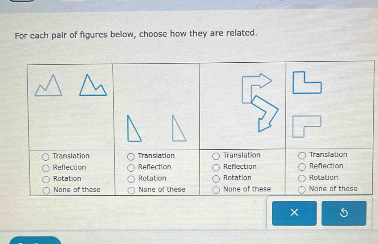 for each pair of figures below, choose how they are related.\ntranslation\nreflection\nrotation\nnone of these\ntranslation\nreflection\nrotation\nnone of these\ntranslation\nreflection\nrotation\nnone of these\ntranslation\nreflection\nrotation\nnone of these