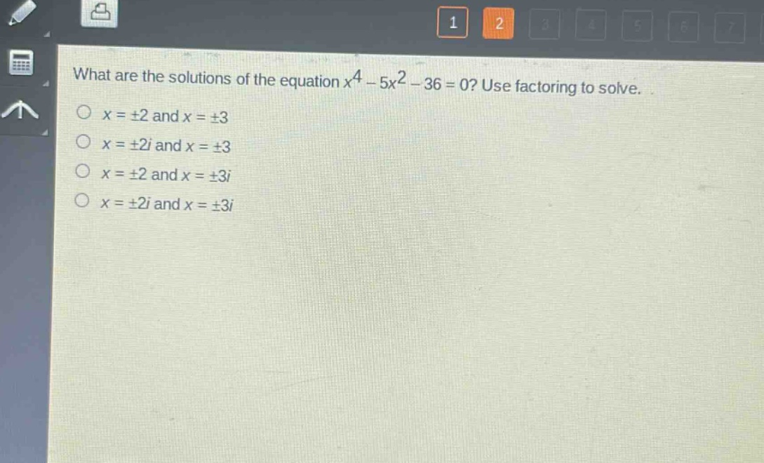 what are the solutions of the equation $x^{4}-5x^{2}-36 = 0$? use factoring to solve.\n$x=pm2$ and $x = pm3$\n$x=pm2i$ and $x=pm3$\n$x=pm2$ and $x=pm3i$\n$x=pm2i$ and $x=pm3i$