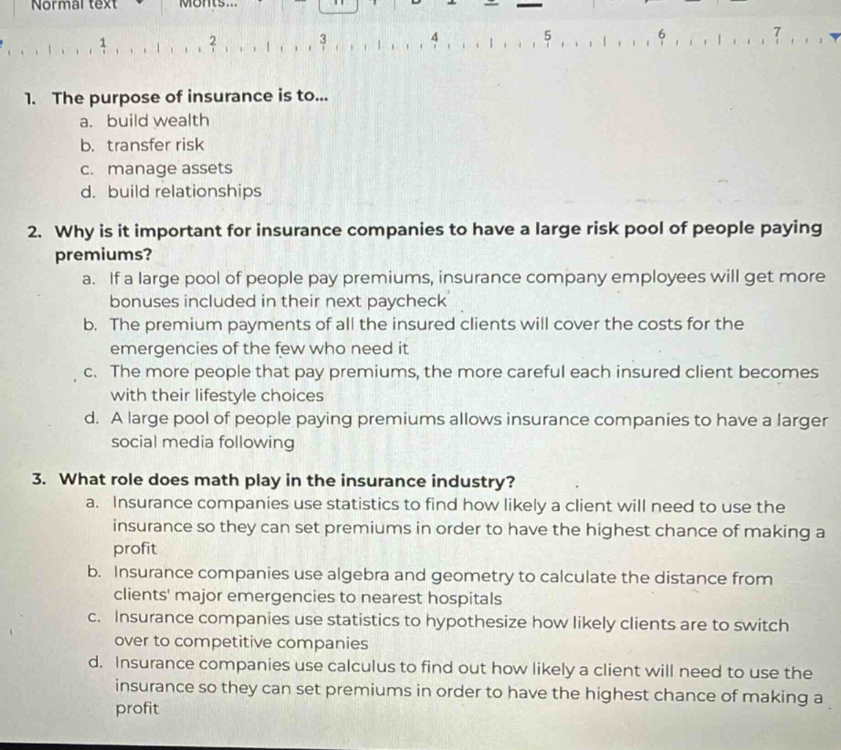 1. the purpose of insurance is to...\n a. build wealth\n b. transfer risk\n c. manage assets\n d. build relationships\n2. why is it important for insurance companies to have a large risk pool of people paying premiums?\n a. if a large pool of people pay premiums, insurance company employees will get more bonuses included in their next paycheck\n b. the premium payments of all the insured clients will cover the costs for the emergencies of the few who need it\n c. the more people that pay premiums, the more careful each insured client becomes with their lifestyle choices\n d. a large pool of people paying premiums allows insurance companies to have a larger social media following\n3. what role does math play in the insurance industry?\n a. insurance companies use statistics to find how likely a client will need to use the insurance so they can set premiums in order to have the highest chance of making a profit\n b. insurance companies use algebra and geometry to calculate the distance from clients major emergencies to nearest hospitals\n c. insurance companies use statistics to hypothesize how likely clients are to switch over to competitive companies\n d. insurance companies use calculus to find out how likely a client will need to use the insurance so they can set premiums in order to have the highest chance of making a profit
