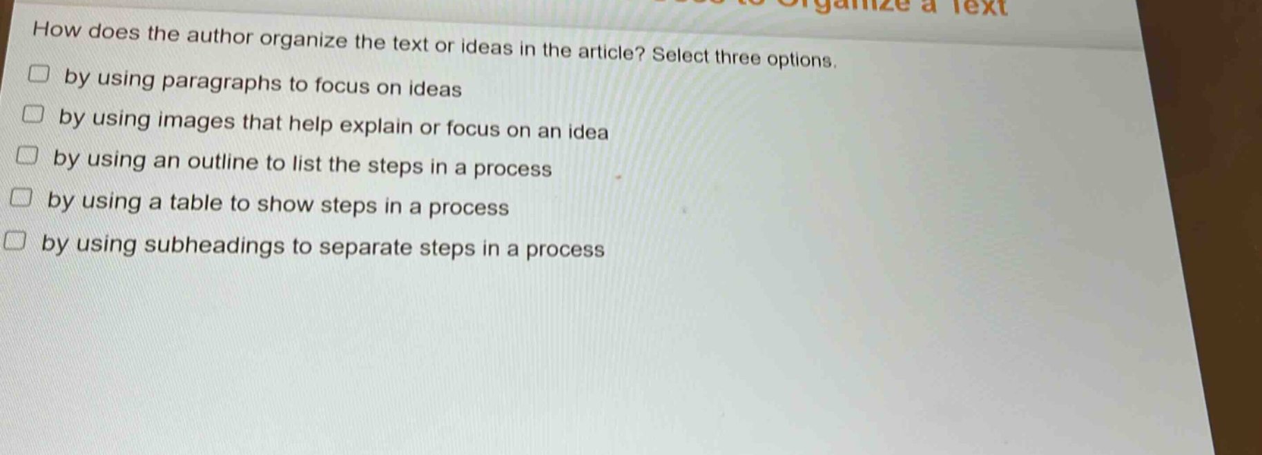 how does the author organize the text or ideas in the article? select three options.\n□ by using paragraphs to focus on ideas\n□ by using images that help explain or focus on an idea\n□ by using an outline to list the steps in a process\n□ by using a table to show steps in a process\n□ by using subheadings to separate steps in a process